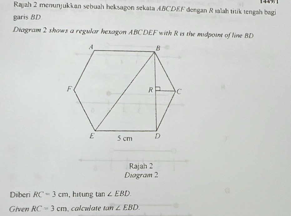 1449)1 
Rajah 2 menunjukkan sebuah heksagon sekata ABCDEF dengan R ıalah titik tengah bagi 
garis BD
Diagram 2 shows a regular hexagon ABCDEF with R is the midpoint of line BD
Rajah 2 
Diagram 2 
Diberi RC=3cm , hitung tan ∠ EBD. 
Given RC=3cm , calculate tan ∠ EBD.