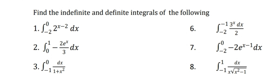 Find the indefinite and definite integrals of the following 
1. ∈t _(-2)^02^(x-2)dx ∈t _(-2)^(-1) 3^xdx/2 
6. 
2. ∈t _0^(1-frac 2e^x)3dx ∈t _(-2)^0-2e^(x-1)dx
7. 
3. ∈t _(-1)^0 dx/1+x^2  ∈t _(-1)^1 dx/xsqrt(x^2-1) 
8.