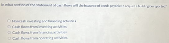 In what section of the statement of cash flows will the issuance of bonds payable to acquire a building be reported?
Noncash investing and fnancing activities
Cash flows from investing activities
Cash flows from fınancing activities
Cash flows from operating activities