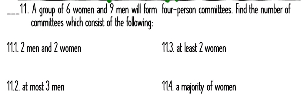 A group of 6 women and 9 men will form four-person committees. Find the number of 
committees which consist of the following: 
11.1. 2 men and 2 women 11.3. at least 2 women 
11.2. at most 3 men 114. a majority of women