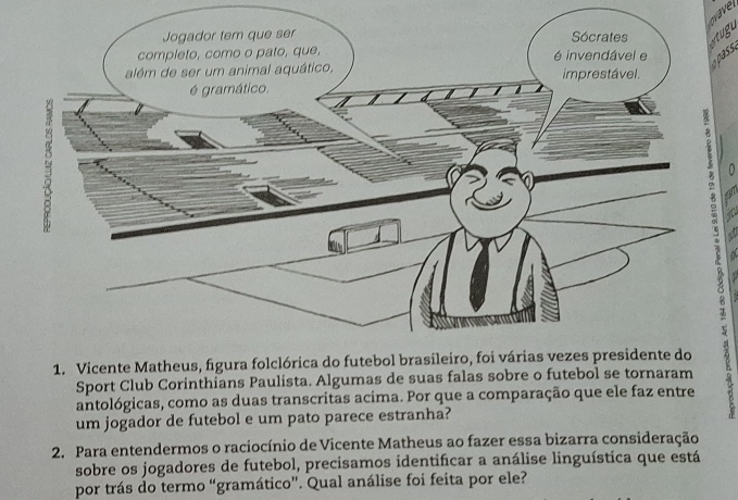 ss 

0 
Sport Club Corinthians Paulista. Algumas de suas falas sobre o futebol se tornaram 
antológicas, como as duas transcritas acima. Por que a comparação que ele faz entre 
um jogador de futebol e um pato parece estranha? 
2. Para entendermos o raciocínio de Vicente Matheus ao fazer essa bizarra consideração 
sobre os jogadores de futebol, precisamos identificar a análise linguística que está 
por trás do termo “gramático”. Qual análise foi feita por ele?