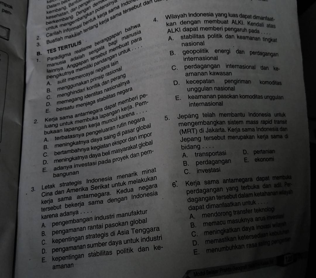 pen.
kembang, Bantu
kesehatan, dan pengél
berkembang. Dengan dem
untuk mengembangkan potensiny 
4. Wilayah Indonesia yang luas dapat dimanfaat
2. Carilah informasi bentuk kerja sama Indor
Buatlah makālah tentang kerja sama tersebut dan
Paradigma realisme beranggapan bahw
kan dengan membuat ALKI. Kendali atas
manusia adalah serigala bagi manusi ALKI dapat memberi pengaruh pada . . . .
B. TES TERTULIS
nasional
ainnya. Anggapan tersebut membuat pan A. stabilitas politik dan keamanan tingkat
B. geopolitik energi dan perdagangan
internasional
pengikutnya memiliki pandangan untuk . . .
C. perdagangan internasional dan ke-
A.  sulit memercayai negära lair
B. menggunakan prinsip rasiona
D. kecepatan pengiriman komoditas
C. menghindari konflik dan perang
amanan kawasan
D. memegang identitas nasionalnya
El  bersatu menjaga stabilitas negara
unggulan nasional
internasional
2. Kerja sama antarnegara dapat memberi pe E. keamanan pasokan komoditas unggulan
luang untuk membuka lapangan kerja. Pem
bukaan lapangan kerja muncul karena . . .
A  terbatasnya pengeluaran rutin negara 5. Jepáng telah membantu Indonesia untuk
B. meningkatnya daya saing di pasar globa mengembangkan sistem mass rapid transit
Jepang tersebut merupakan kerja sama di
C. bertambahnya kegiatan ekspor dan impor (MRT) di Jakarta. Kerja sama Indonesia dan
D. meningkatnya daya beli masyarakat global
bidang . . . .
E. adanya investasi pada proyek dan pem-
A. transportasi D. pertanian
B. perdagangan E. ekonomi
bangunan
C. investasi
3. Letak strategis Indonesia menarik minat 6. Kerja sama antarnegara dapat membuka
Cina dan Amerika Serikat untuk melakukan
kerja sama antarnegara. Kedua negara
dagangan tersebut dalam ketahanan wilayah
tersebut bekerja sama dengan Indonesia perdagangan yang terbuka dan adil. Per-
A. pengembangan industri manufaktur dapat dimanfaatkan untuk . . . .
karena adanya . . . .
B. pengamanan rantai pasokan global A. mendorong transfer teknologi
C. kepentingan strategis di Asia Tenggara B. memacu masuknya arus investas
D. pengamanan sumber daya untuk industri C. meningkatkan daya inovasi wilayah
E. menumbuhkan rasa saling penged n
E. kepentingan stabilitas politik dan ke- D. memastikan ketersedisan kebuluns
125
amanan
Modul Belajar Prakia Geografi Schl a Kana fa