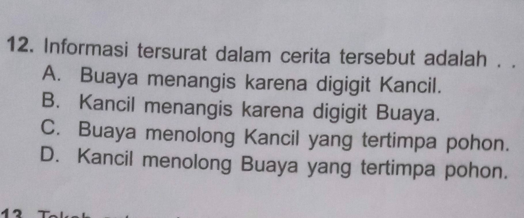 Informasi tersurat dalam cerita tersebut adalah . .
A. Buaya menangis karena digigit Kancil.
B. Kancil menangis karena digigit Buaya.
C. Buaya menolong Kancil yang tertimpa pohon.
D. Kancil menolong Buaya yang tertimpa pohon.
a