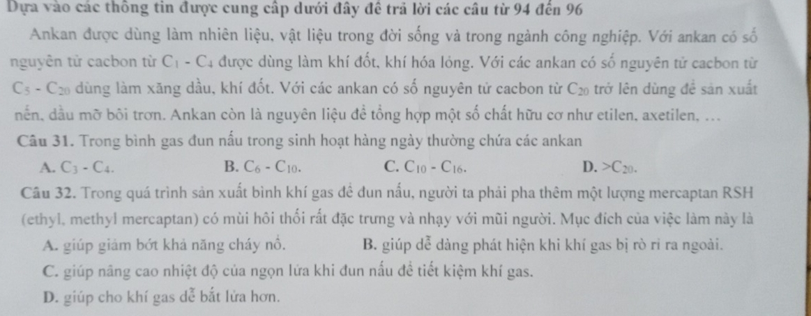 Dựa vào các thông tin được cung cấp dưới đây để trã lời các câu từ 94 đến 96
Ankan được dùng làm nhiên liệu, vật liệu trong đời sống và trong ngành công nghiệp. Với ankan có số
nguyên tử cacbon từ C_1-C_4 được dùng làm khí đốt, khí hóa lỏng. Với các ankan có số nguyên tử cacbon từ
C_5-C_20 dùng làm xăng dầu, khí đốt. Với các ankan có số nguyên tử cacbon từ C_20 trở lên dùng đề sản xuất
nến, dầu mỡ bôi trơn. Ankan còn là nguyên liệu đề tổng hợp một số chất hữu cơ như etilen, axetilen, ...
Câu 31. Trong bình gas đun nấu trong sinh hoạt hàng ngày thường chứa các ankan
A. C_3-C_4. B. C_6-C_10. C. C_10-C_16. D. C_20. 
Câu 32. Trong quá trình sản xuất bình khí gas để đun nấu, người ta phải pha thêm một lượng mercaptan RSH
(ethyl, methyl mercaptan) có mùi hôi thối rất đặc trưng và nhạy với mũi người. Mục đích của việc làm này là
A. giúp giám bớt khả năng cháy nổ. B. giúp dễ dàng phát hiện khi khí gas bị rò ri ra ngoài.
C. giúp năng cao nhiệt độ của ngọn lứa khi đun nấu đề tiết kiệm khí gas.
D. giúp cho khí gas dễ bắt lửa hơn.