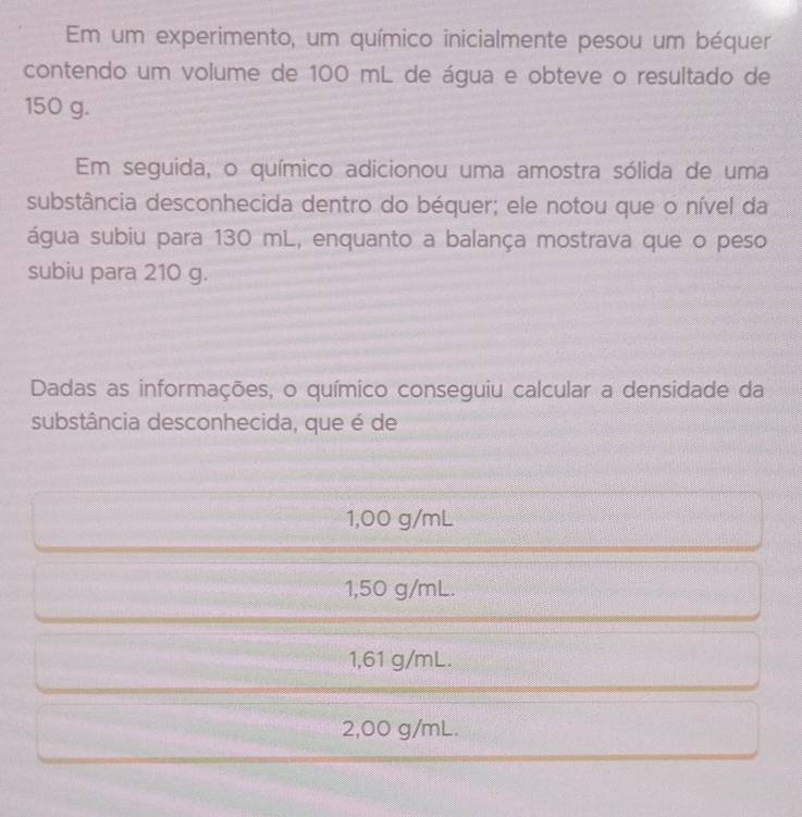 Em um experimento, um químico inicialmente pesou um béquer
contendo um volume de 100 mL de água e obteve o resultado de
150 g.
Em seguida, o químico adicionou uma amostra sólida de uma
substância desconhecida dentro do béquer; ele notou que o nível da
água subiu para 130 mL, enquanto a balança mostrava que o peso
subiu para 210 g.
Dadas as informações, o químico conseguiu calcular a densidade da
substância desconhecida, que é de
1,00 g/mL
1,50 g/mL.
1,61 g/mL.
2,00 g/mL.