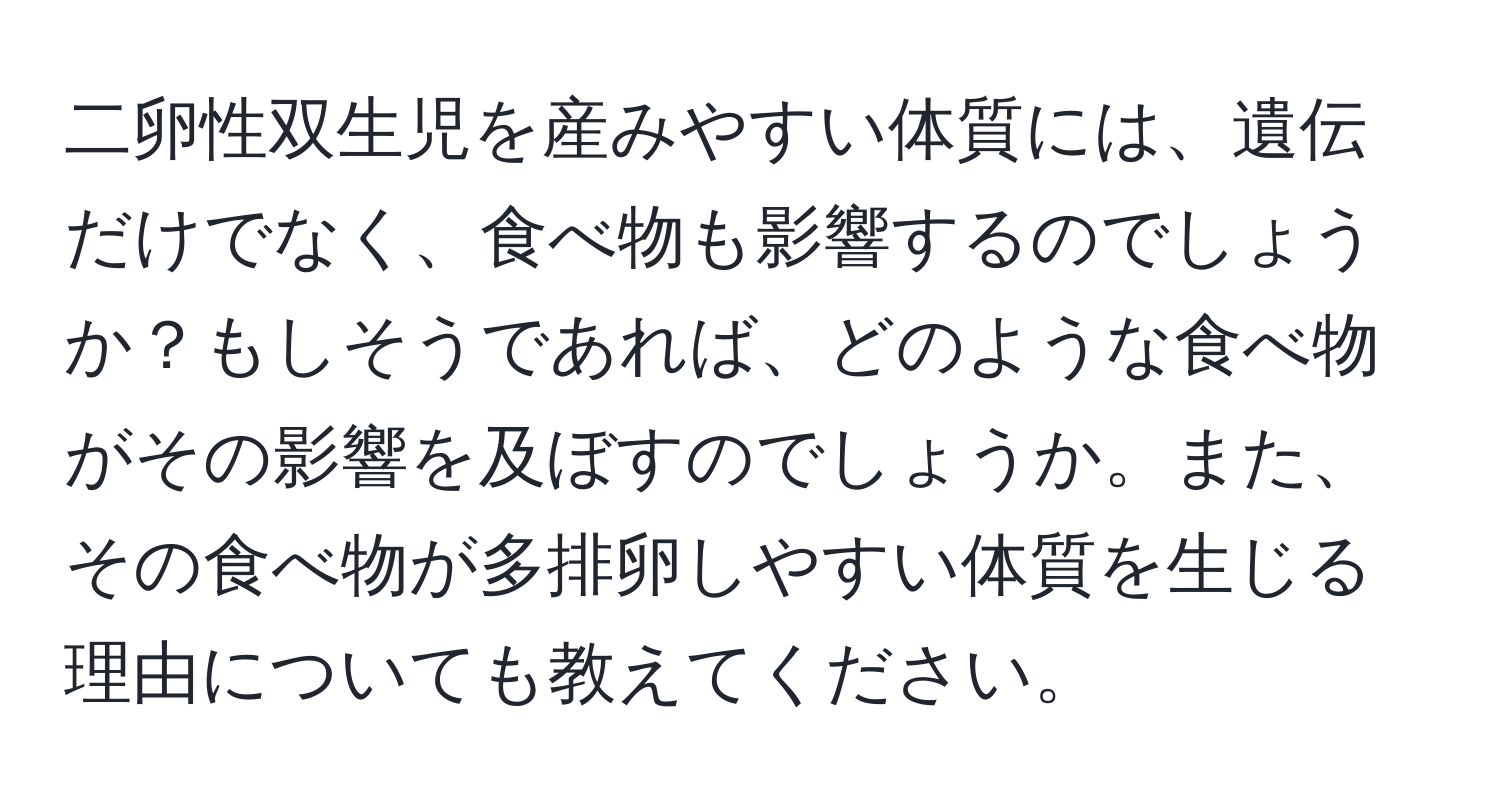 二卵性双生児を産みやすい体質には、遺伝だけでなく、食べ物も影響するのでしょうか？もしそうであれば、どのような食べ物がその影響を及ぼすのでしょうか。また、その食べ物が多排卵しやすい体質を生じる理由についても教えてください。