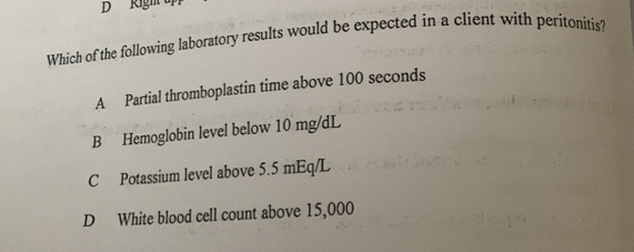 Righ
Which of the following laboratory results would be expected in a client with peritonitis?
A Partial thromboplastin time above 100 seconds
B Hemoglobin level below 10 mg/dL
C Potassium level above 5.5 mEq/L
D White blood cell count above 15,000