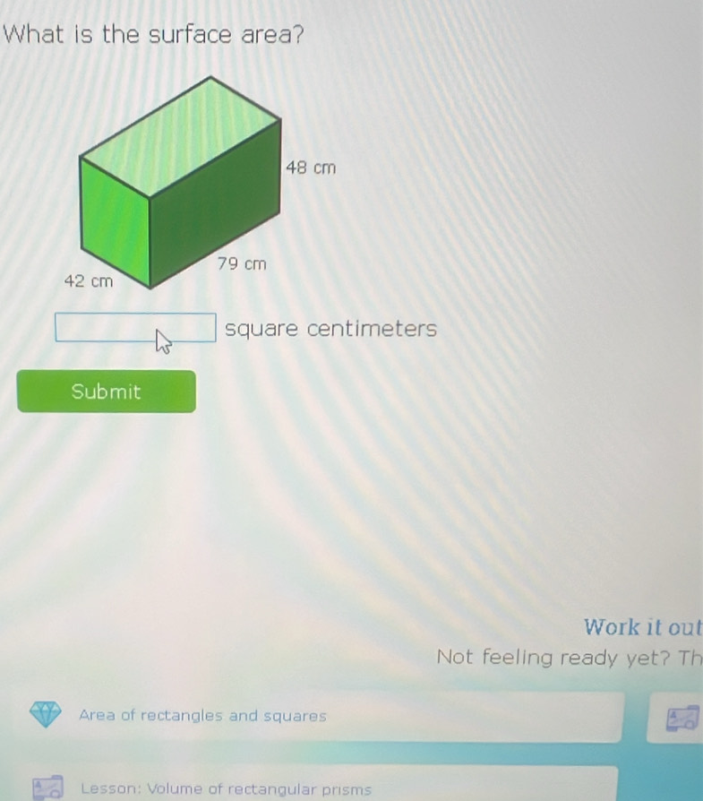 What is the surface area?
square centimeters
Submit 
Work it out 
Not feeling ready yet? Th 
Area of rectangles and squares 
Lesson: Volume of rectangular prisms