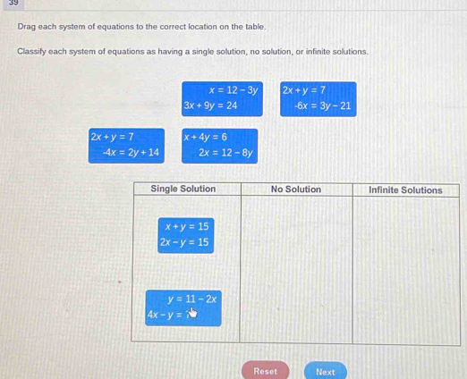 Drag each system of equations to the correct location on the table.
Classify each system of equations as having a single solution, no solution, or infinite solutions.
x=12-3y 2x+y=7
3x+9y=24 -6x=3y-21
2x+y=7 x+4y=6
4x=2y+14 2x=12-8y
Reset Next