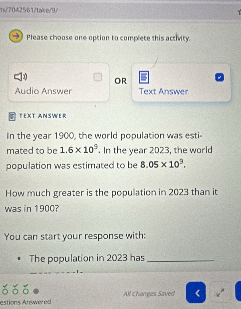 ts/7042561/take/9/ 
Please choose one option to complete this activity. 
OR 
Audio Answer Text Answer 
TEXT ANSWER 
In the year 1900, the world population was esti- 
mated to be 1.6* 10^9. In the year 2023, the world 
population was estimated to be 8.05* 10^9. 
How much greater is the population in 2023 than it 
was in 1900? 
You can start your response with: 
The population in 2023 has_ 
All Changes Saved . 
estions Answered