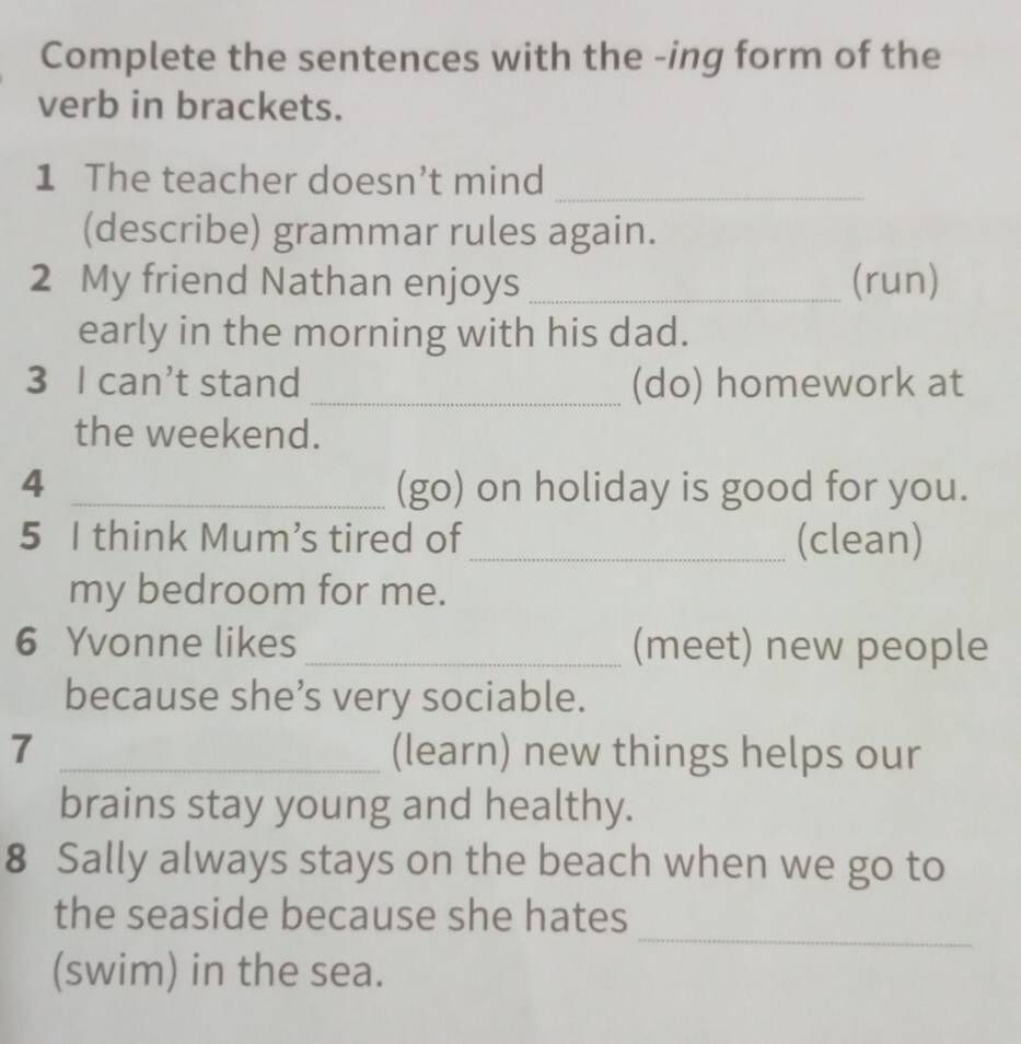 Complete the sentences with the -ing form of the 
verb in brackets. 
_ 
1 The teacher doesn’t mind 
(describe) grammar rules again. 
2 My friend Nathan enjoys _(run) 
early in the morning with his dad. 
3 I can’t stand _(do) homework at 
the weekend. 
4 _(go) on holiday is good for you. 
5 I think Mum’s tired of _(clean) 
my bedroom for me. 
6 Yvonne likes _(meet) new people 
because she’s very sociable. 
7 _(learn) new things helps our 
brains stay young and healthy. 
8 Sally always stays on the beach when we go to 
_ 
the seaside because she hates 
(swim) in the sea.