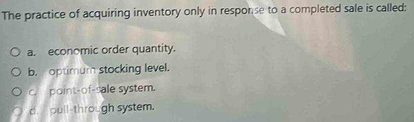 The practice of acquiring inventory only in response to a completed sale is called:
a. economic order quantity.
b. optimum stocking level.
c. point-of-sale system.
d. pull-through system.