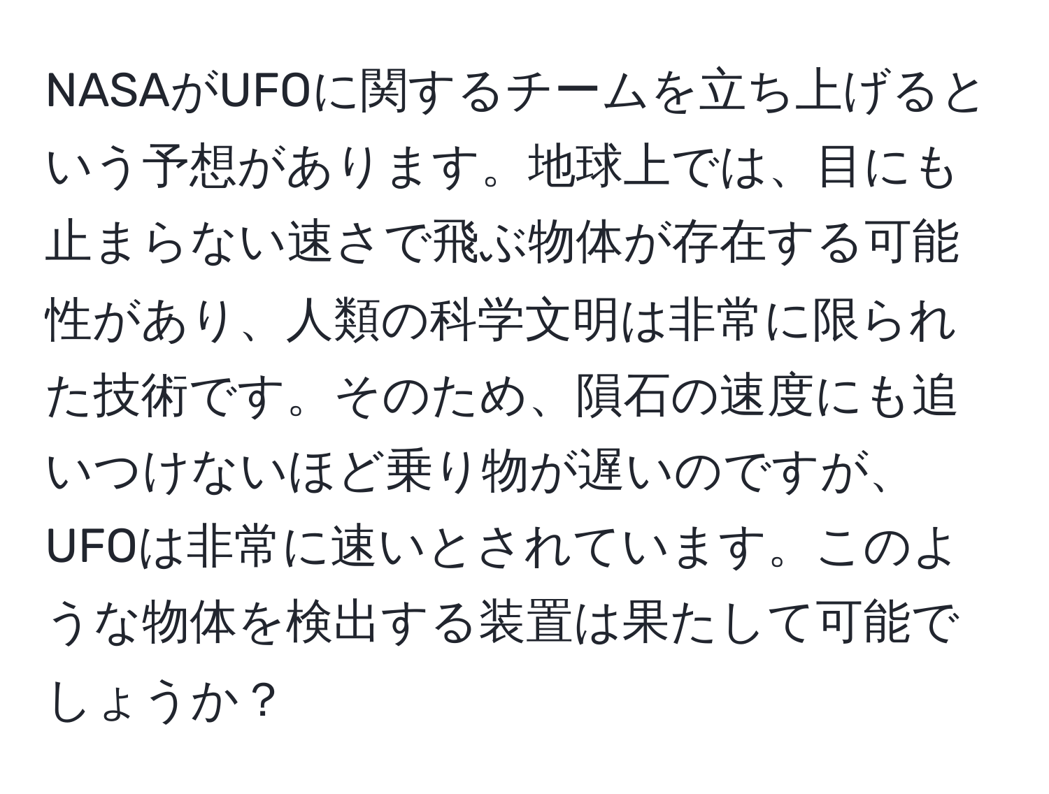 NASAがUFOに関するチームを立ち上げるという予想があります。地球上では、目にも止まらない速さで飛ぶ物体が存在する可能性があり、人類の科学文明は非常に限られた技術です。そのため、隕石の速度にも追いつけないほど乗り物が遅いのですが、UFOは非常に速いとされています。このような物体を検出する装置は果たして可能でしょうか？