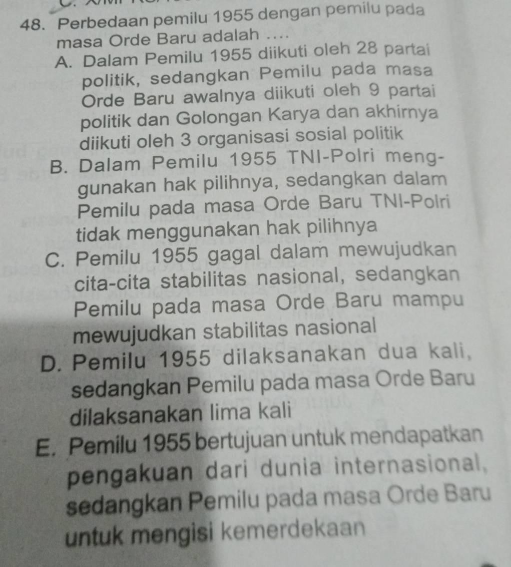 Perbedaan pemilu 1955 dengan pemilu pada
masa Orde Baru adalah ....
A. Dalam Pemilu 1955 diikuti oleh 28 partai
politik, sedangkan Pemilu pada masa
Orde Baru awalnya diikuti oleh 9 partai
politik dan Golongan Karya dan akhirnya
diikuti oleh 3 organisasi sosial politik
B. Dalam Pemilu 1955 TNI-Polri meng-
gunakan hak pilihnya, sedangkan dalam
Pemilu pada masa Orde Baru TNI-Polri
tidak menggunakan hak pilihnya
C. Pemilu 1955 gagal dalam mewujudkan
cita-cita stabilitas nasional, sedangkan
Pemilu pada masa Orde Baru mampu
mewujudkan stabilitas nasional
D. Pemilu 1955 dilaksanakan dua kali,
sedangkan Pemilu pada masa Orde Baru
dilaksanakan lima kali
E. Pemilu 1955 bertujuan untuk mendapatkan
pengakuan dari dunia internasional.
sedangkan Pemilu pada masa Orde Baru
untuk mengisi kemerdekaan