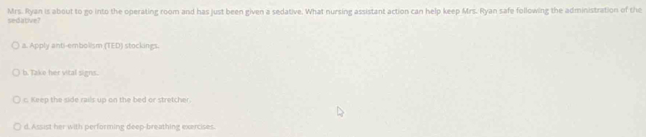 Mrs. Ryan is about to go into the operating room and has just been given a sedative. What nursing assistant action can help keep Mrs. Ryan safe following the administration of the
sedative?
a. Apply anti-embolism (TED) stockings.
b. Take her vital signs.
c. Keep the side rails up on the bed or stretcher
d. Assist her with performing deep-breathing exercises.