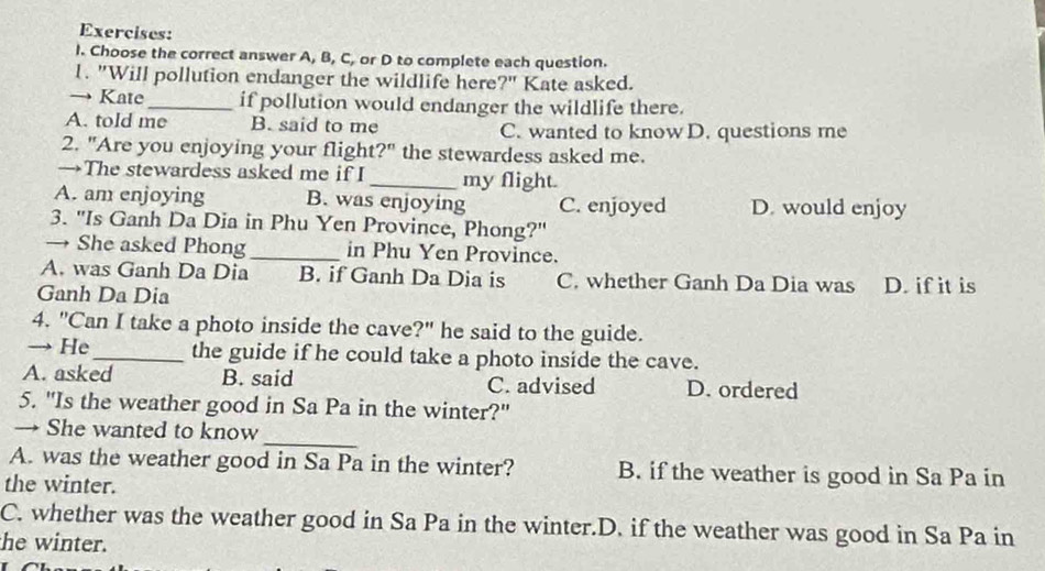 Choose the correct answer A, B, C, or D to complete each question.
1. "Will pollution endanger the wildlife here?" Kate asked.
→ Kate_ if pollution would endanger the wildlife there.
A. told me B. said to me C. wanted to know D. questions me
2. "Are you enjoying your flight?" the stewardess asked me.
→The stewardess asked me if I _my flight.
A. am enjoying B. was enjoying C. enjoyed D. would enjoy
3. "Is Ganh Da Dia in Phu Yen Province, Phong?"
→ She asked Phong_ in Phu Yen Province.
A. was Ganh Da Dia B. if Ganh Da Dia is C. whether Ganh Da Dia was
Ganh Da Dia D. if it is
4. "Can I take a photo inside the cave?" he said to the guide.
→ He_ the guide if he could take a photo inside the cave.
A. asked B. said C. advised D. ordered
5. "Is the weather good in Sa Pa in the winter?"
_
→ She wanted to know
A. was the weather good in Sa Pa in the winter? B. if the weather is good in Sa Pa in
the winter.
C. whether was the weather good in Sa Pa in the winter.D. if the weather was good in Sa Pa in
he winter.