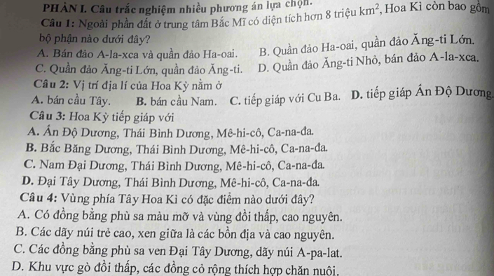 PHẢN I. Câu trắc nghiệm nhiều phương án lựa chọn.
Cầu 1: Ngoài phần đất ở trung tâm Bắc Mĩ có diện tích hơn 8 triệu km^2 , Hoa Kì còn bao gồm
bộ phận nào dưới đây?
A. Bán đảo A-la-xca và quần đảo Ha-oai. B. Quần đảo Ha-oai, quần đảo Ăng-ti Lớn.
C. Quần đảo Ăng-ti Lớn, quần đảo Ăng-ti. D. Quần đảo Ăng-ti Nhỏ, bán đảo A-la-xca.
Câu 2: Vị trí địa lí của Hoa Kỳ nằm ở
A. bán cầu Tây. B. bán cầu Nam. C. tiếp giáp với Cu Ba. D. tiếp giáp Ấn Độ Dương.
Cầu 3: Hoa Kỳ tiếp giáp với
A. Ấn Độ Dương, Thái Bình Dương, Mê-hi-cô, Ca-na-đa.
B. Bắc Băng Dương, Thái Bình Dương, Mê-hi-cô, Ca-na-đa.
C. Nam Đại Dương, Thái Bình Dương, Mê-hi-cô, Ca-na-da.
D. Đại Tây Dương, Thái Bình Dương, Mê-hi-cô, Ca-na-đa.
Câu 4: Vùng phía Tây Hoa Kì có đặc điểm nào dưới đây?
A. Có đồng bằng phù sa màu mỡ và vùng đồi thấp, cao nguyên.
B. Các dãy núi trẻ cao, xen giữa là các bồn địa và cao nguyên.
C. Các đồng bằng phù sa ven Đại Tây Dương, dãy núi A-pa-lat.
D. Khu vực gò đồi thấp, các đồng cỏ rộng thích hợp chăn nuôi,