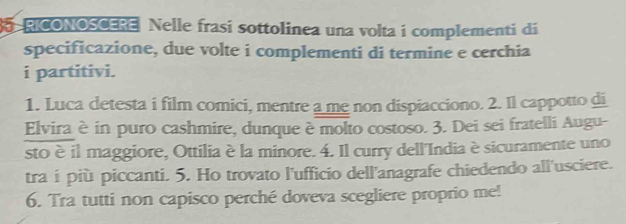 RICONOSCERE Nelle frasi sottolinea una volta i complementi di 
specificazione, due volte i complementi di termine e cerchia 
i partitivi. 
1. Luca detesta i film comici, mentre a me non dispiacciono. 2. Il cappotto di 
Elvira è in puro cashmire, dunque è molto costoso. 3. Dei sei fratelli Augu- 
sto è il maggiore, Ottilia è la minore. 4. Il curry dell'India èsicuramente uno 
tra i più piccanti. 5. Ho trovato l'ufficio dell'anagrafe chiedendo all'usciere. 
6. Tra tutti non capisco perché doveva scegliere proprio me!