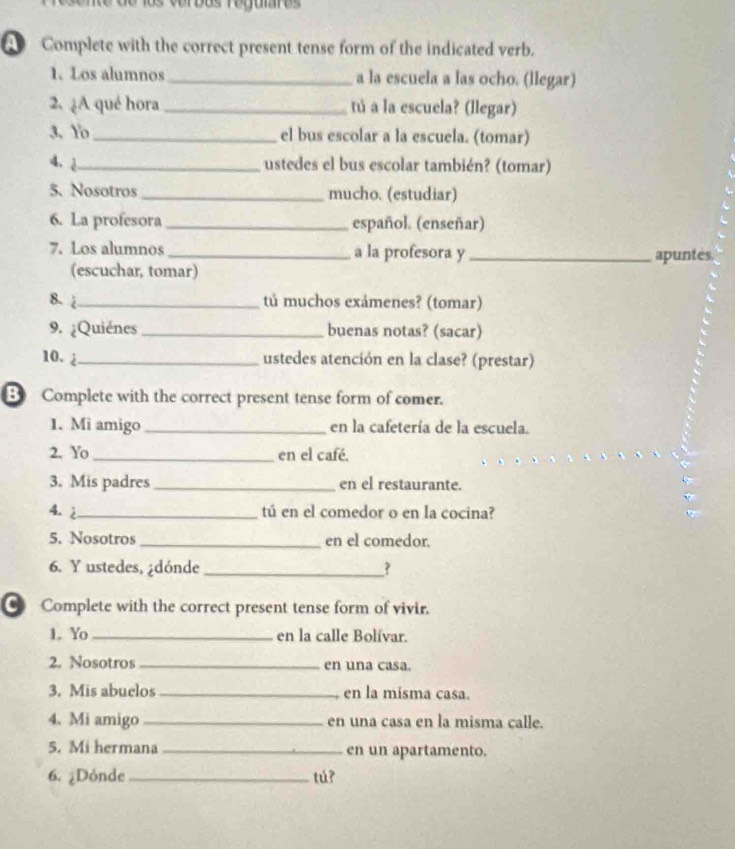 Verdus regjuiare 
Complete with the correct present tense form of the indicated verb. 
1. Los alumnos _a la escuela a las ocho. (llegar) 
2. ¿A qué hora _tú a la escuela? (llegar) 
3. Yo_ el bus escolar a la escuela. (tomar) 
4、 2_ ustedes el bus escolar también? (tomar) 
5. Nosotros _mucho. (estudiar) 
6. La profesora _español. (enseñar) 
7. Los alumnos_ a la profesora y _apuntes. 
(escuchar, tomar) 
8- 4_ tú muchos exámenes? (tomar) 
9. ¿Quiénes _buenas notas? (sacar) 
10. _ustedes atención en la clase? (prestar) 
B Complete with the correct present tense form of comer. 
1. Mi amigo _en la cafetería de la escuela. 
2. Yo _en el café. 
3. Mis padres _en el restaurante. 
4. 2_ tú en el comedor o en la cocina? 
5. Nosotros _en el comedor. 
6. Y ustedes, ¿dónde _? 
Complete with the correct present tense form of vivir. 
1. Yo _en la calle Bolívar. 
2. Nosotros _en una casa. 
3. Mis abuclos _en la misma casa. 
4. Mi amigo _en una casa en la misma calle. 
5. Mi hermana _en un apartamento. 
6. ¿Dónde _tú?