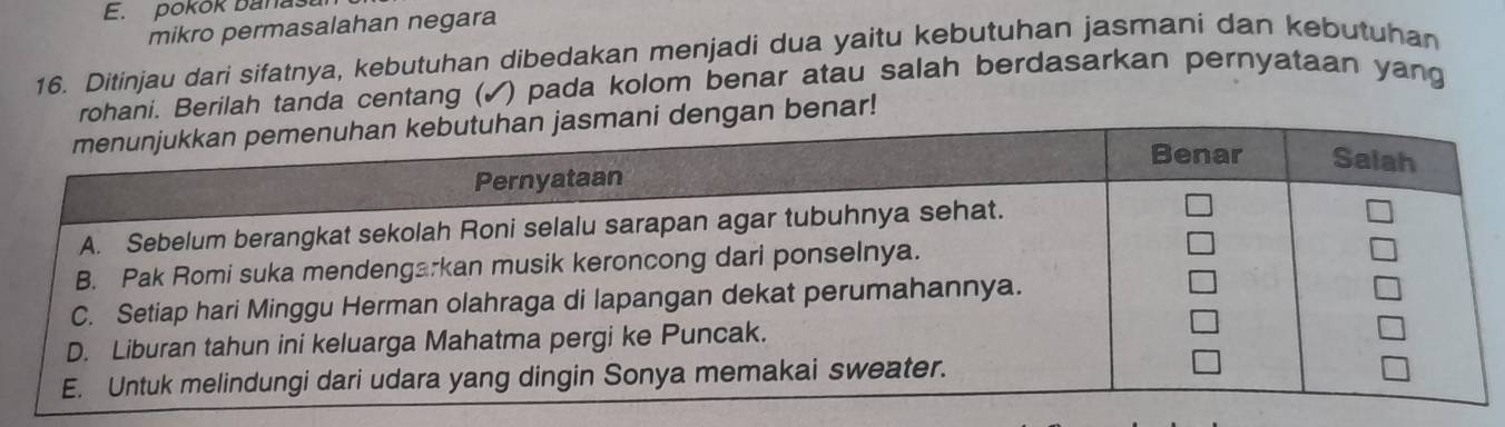 pokok banaša 
mikro permasalahan negara 
16. Ditinjau dari sifatnya, kebutuhan dibedakan menjadi dua yaitu kebutuhan jasmani dan kebutuhan 
rohani. Berilah tanda centang (✓) pada kolom benar atau salah berdasarkan pernyataan yang 
dengan benar!