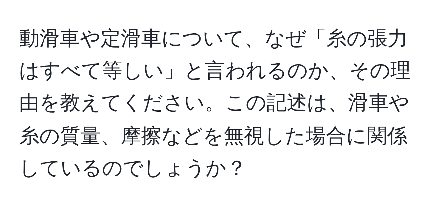 動滑車や定滑車について、なぜ「糸の張力はすべて等しい」と言われるのか、その理由を教えてください。この記述は、滑車や糸の質量、摩擦などを無視した場合に関係しているのでしょうか？