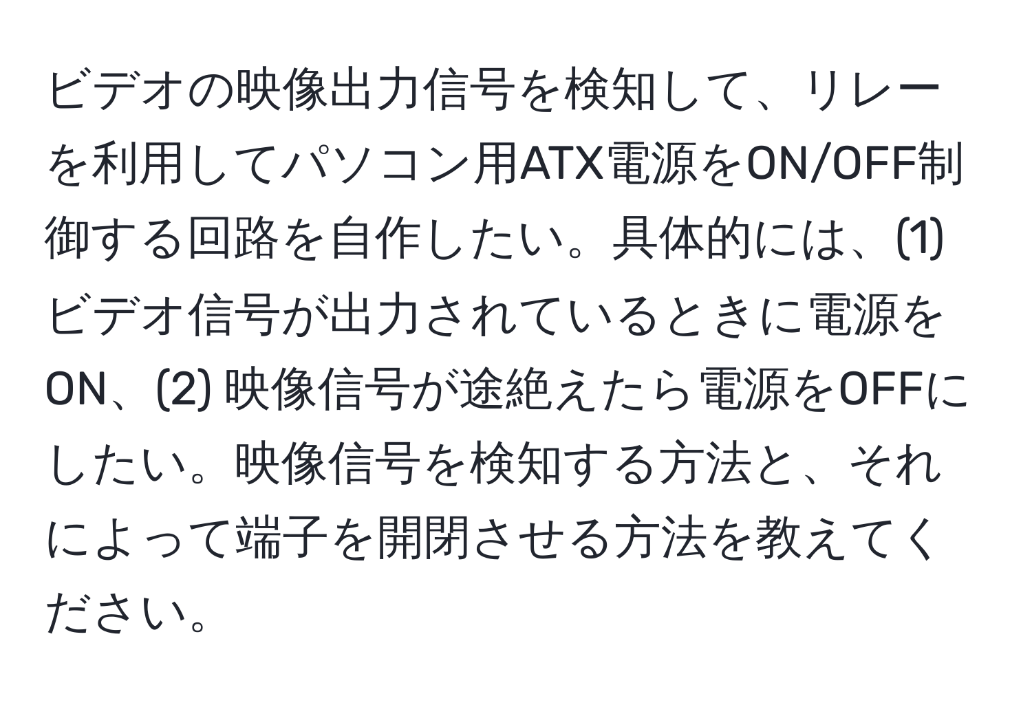 ビデオの映像出力信号を検知して、リレーを利用してパソコン用ATX電源をON/OFF制御する回路を自作したい。具体的には、(1) ビデオ信号が出力されているときに電源をON、(2) 映像信号が途絶えたら電源をOFFにしたい。映像信号を検知する方法と、それによって端子を開閉させる方法を教えてください。