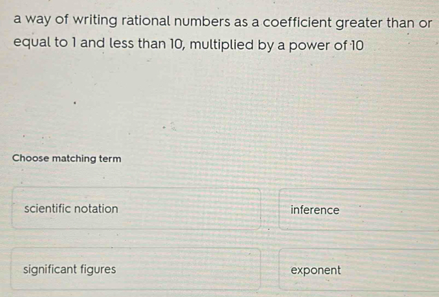 a way of writing rational numbers as a coefficient greater than or
equal to 1 and less than 10, multiplied by a power of 10
Choose matching term
scientific notation inference
significant figures exponent