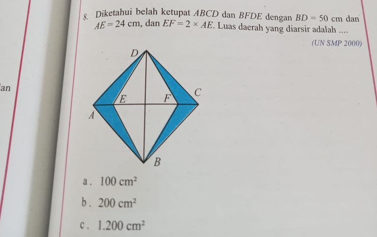 Diketahui belah ketupat ABCD dan BFDE dengan BD=50cm dan
AE=24cm , dan EF=2* AE Luas daerah yang diarsir adalah ....
(UN SMP 2000)
an
a . 100cm^2
b . 200cm^2
c . 1.200cm^2