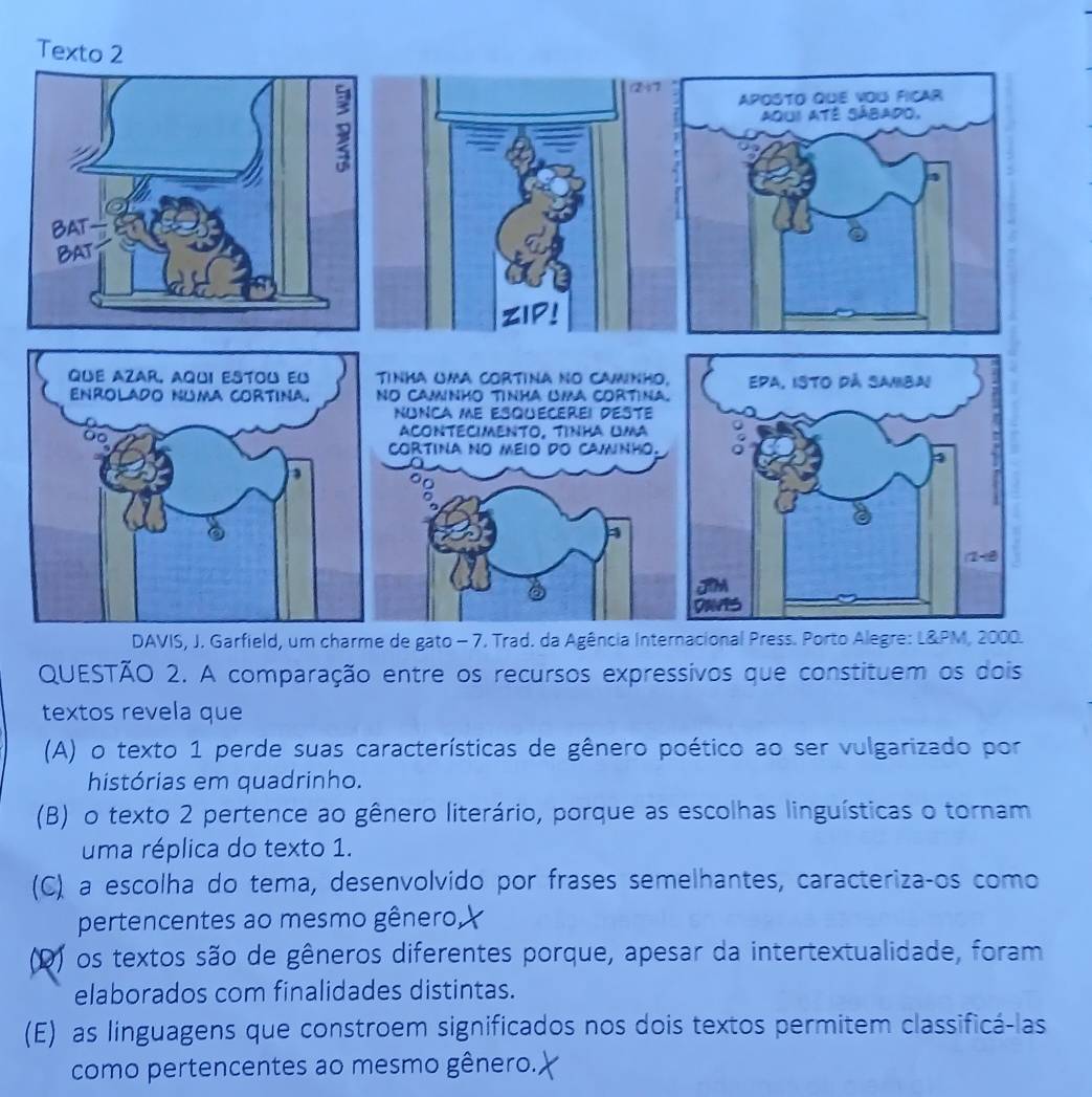 A comparação entre os recursos expressivos que constituem os dois
textos revela que
(A) o texto 1 perde suas características de gênero poético ao ser vulgarizado por
histórias em quadrinho.
(B) o texto 2 pertence ao gênero literário, porque as escolhas linguísticas o tornam
uma réplica do texto 1.
(C) a escolha do tema, desenvolvido por frases semelhantes, caracterizaços como
pertencentes ao mesmo gênero
(D) os textos são de gêneros diferentes porque, apesar da intertextualidade, foram
elaborados com finalidades distintas.
(E) as linguagens que constroem significados nos dois textos permitem classificá-las
como pertencentes ao mesmo gênero..