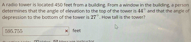 A radio tower is located 450 feet from a building. From a window in the building, a person
determines that the angle of elevation to the top of the tower is 44° and that the angle of
depression to the bottom of the tower is 27°. How tall is the tower?
595.755 × feet