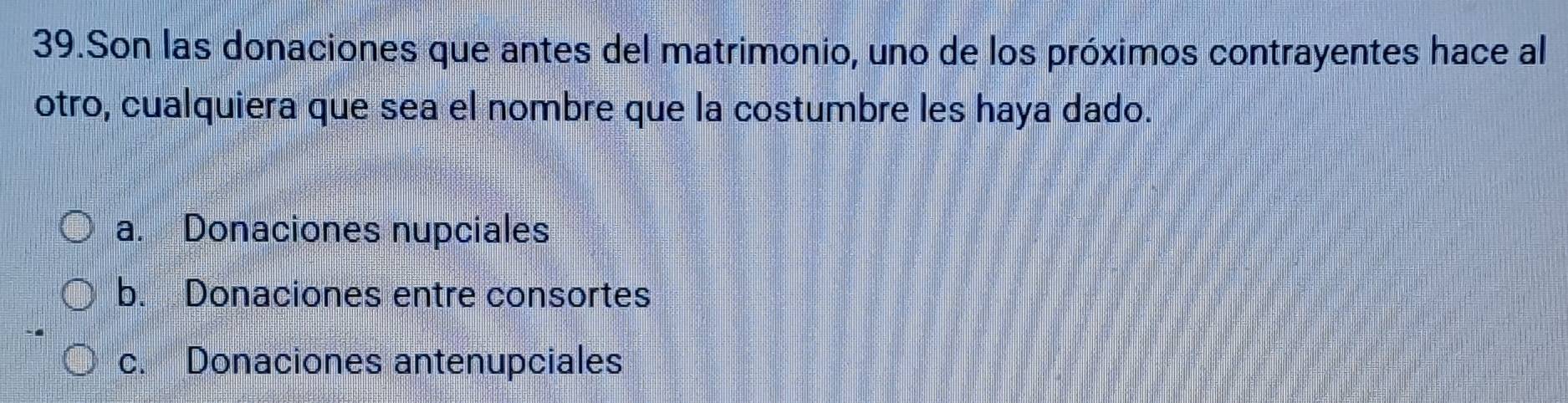 Son las donaciones que antes del matrimonio, uno de los próximos contrayentes hace al
otro, cualquiera que sea el nombre que la costumbre les haya dado.
a. Donaciones nupciales
b. Donaciones entre consortes
c. Donaciones antenupciales