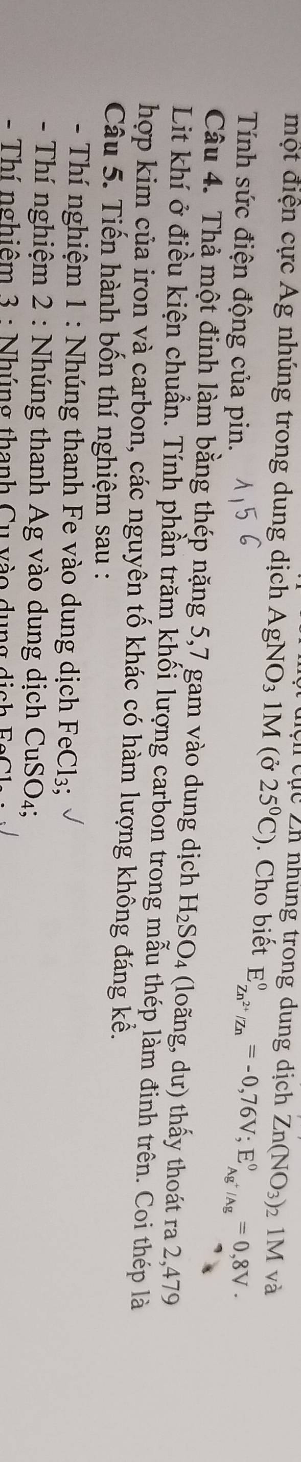 Cệ n c ục Zn nhung trong dung dịch Zn(NO_3)_21M và 
một điện cực Ag nhúng trong dung dịch AgNO3 1M (ở 25°C). Cho biết E_Zn^(2+)/Zn^0=-0,76V; E_Ag^+/Ag^0=0,8V·
Tính sức điện động của pin. 
Câu 4. Thả một đinh làm bằng thép nặng 5,7 gam vào dung dịch H_2SO_4 (loãng, dư) thấy thoát ra 2,479
Lit khí ở điều kiện chuẩn. Tính phần trăm khối lượng carbon trong mẫu thép làm đinh trên. Coi thép là 
hợp kim của iron và carbon, các nguyên tố khác có hàm lượng không đáng kể. 
Câu 5. Tiến hành bốn thí nghiệm sau : 
- Thí nghiệm 1 : Nhúng thanh Fe vào dung dịch FeCl3; 
- Thí nghiệm 2 : Nhúng thanh Ag vào dung dịch CuSO₄; 
- Thí nghiêm 3 : Nhúng thanh Cu vào dụng di