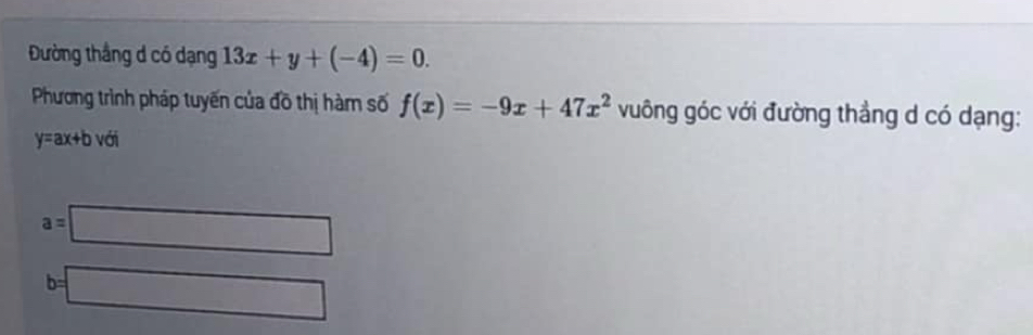 Đường thắng d có dạng 13x+y+(-4)=0. 
Phương trình pháp tuyến của đồ thị hàm số f(x)=-9x+47x^2 vuông góc với đường thẳng d có dạng:
y=ax+b với
a=□
b=□