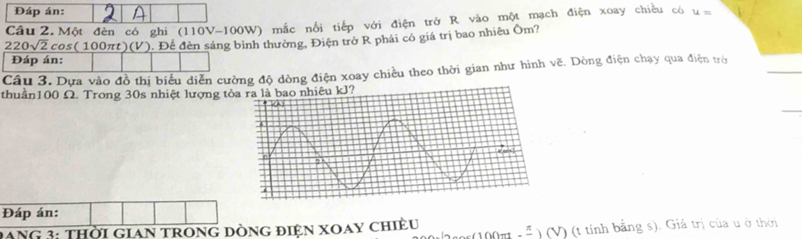 Đáp án: 
Câu 2. Một đèn có ghi ( 110 (V-100W) mắc nối tiếp với điện trở R vào một mạch điện xoay chiều có u=
220sqrt(2)cos (100π t)(V '). Đề đèn sáng bình thường, Điện trở R phải có giá trị bao nhiêu Ôm? 
Đáp án: 
Câu 3. Dựa vào đồ thị biểu diễn cường độ dòng điện xoay chiều theo thời gian như hình vẽ, Dòng điện chạy qua điện trờ 
thuần100 Ω. Trong 30s nhiệt lượng tỏ 
Đáp án: 
(100 _ frac  1 (V) (t tính bằng s). Giá trị của u ở thời 
DANG 3: THời GiAN tROnG Dòng điện xOay chiều