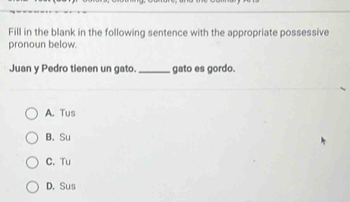 Fill in the blank in the following sentence with the appropriate possessive
pronoun below.
Juan y Pedro tienen un gato. _gato es gordo.
A. Tus
B. Su
C. Tu
D. Sus