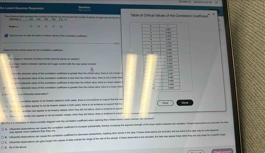 Brooklyn B 09/30/24 3:39 PM
the Least-Squares Regressio Question Part 10 of 10
The following data represent the number of calories per serving and the number of grams of sugar per serving for a Table of Critical Values of the Correlation Coefficient ×
Calories, x 240 220 160 190 210 □
Sugar, y 17 15 13 17 12
a Click the icon to view the table of critical values of the correlation coefficient.
Determine the critical value for the correlation coefficient.
an integer or decimal rounded to three decimal places as needed.) 
a linear relation between calories and sugar content with the new cereal included 
lata set?
Since the absolute value of the correlation coefficient is greater than the critical value, there is not a linear re
nce the absolute value of the correlation coefficient is less than the critical value, there is not a linear relat
be the absolute value of the correlation coefficient is less than the critical value, there is a linear relation t
the absolute value of the correlation coefficient is greater than the critical value, there is a linear relatic
Is the nt an influential observation?
A. Sino the variables appear to be linearly related in both cases, there is not evidence to support that the new
B. S ince the variables appear to not be linearly related in both cases, there is not evidence to support that the Print Done
C. Since the variables now appear to be linearly related, when they did not before, there is evidence to support
D. Since the variables now appear to not be linearly related, when they did before, there is evidence to support
(d) Why is it necessary to show a scatter diagram with the correlation coefficient when claiming that a linear relation exists between two variables?
A. Influential observations can cause the correlation coefficient to increase substantially, thereby increasing the apparent strength of the linear relation between two variables. If these observations are excluded, the data
may appear more scattered than they are.
B. Influential observations can cause the correlation coefficient to decrease substantially, masking other trends in the data. If these observations are excluded, the true trend of the data may be more apparent.
C. Influential observations can give insight into values of data outside the range of the rest of the sample. If these observations are excluded, the data may appear linear when they are only linear for a specific range
D. All of the above
Check answer