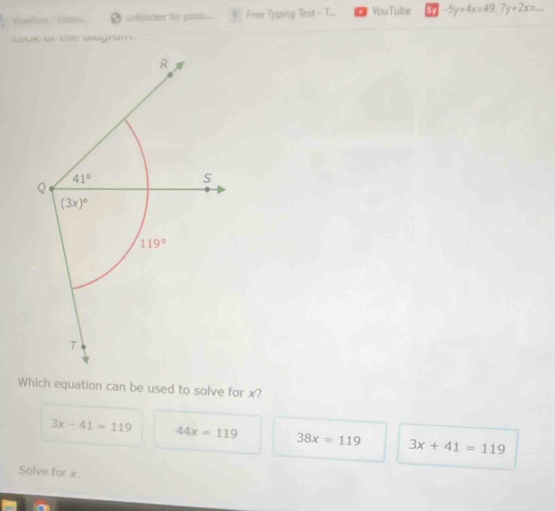 ''' Condhe ' Gde O sblacter for p 1 Frie Typing Test - T... YouTube 37 -5y+4x=49, 7y+2x=... 
Loos an the aagrain.
R
Q 41°
S
(3x)^circ 
119°
T
Which equation can be used to solve for x?
3x-41=119 44x=119 38x=119 3x+41=119
Solve for x.