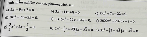 Tính nhầm nghiệm của các phương trình sau: 
a) 2x^2-9x+7=0. b) 3x^2+11x+8=0. c) 15x^2+7x-22=0. 
d) 18x^2-7x-25=0. e) -315x^2-27x+342=0. f) 2022x^2+2023x+1=0. 
g)  3/2 x^2+5x+ 7/2 =0. h) 2x^2-(2+sqrt(3))x+sqrt(3)=0. i) 3x^2-(3+sqrt(5))x+sqrt(5)=0.