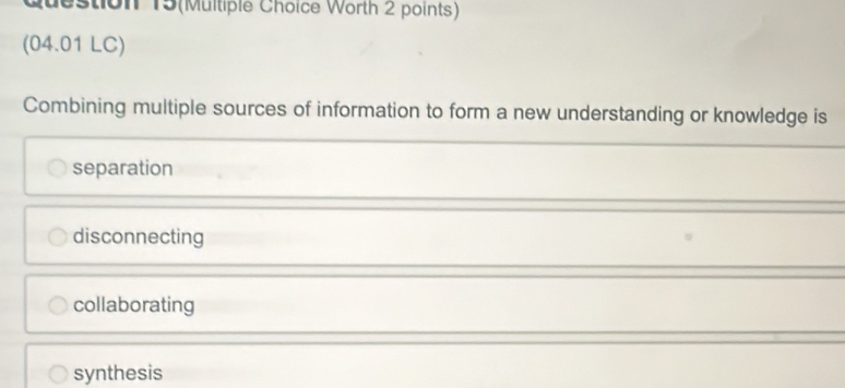 Question 15(Multiple Choice Worth 2 points)
(04.01 LC)
Combining multiple sources of information to form a new understanding or knowledge is
separation
disconnecting
collaborating
synthesis