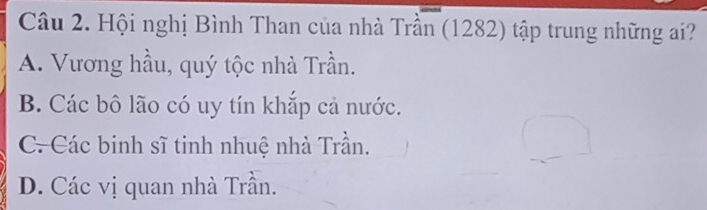 Hội nghị Bình Than của nhà Trần (1282) tập trung những ai?
A. Vương hầu, quý tộc nhà Trần.
B. Các bô lão có uy tín khắp cả nước.
C-Các binh sĩ tinh nhuệ nhà Trần.
D. Các vị quan nhà Trần.