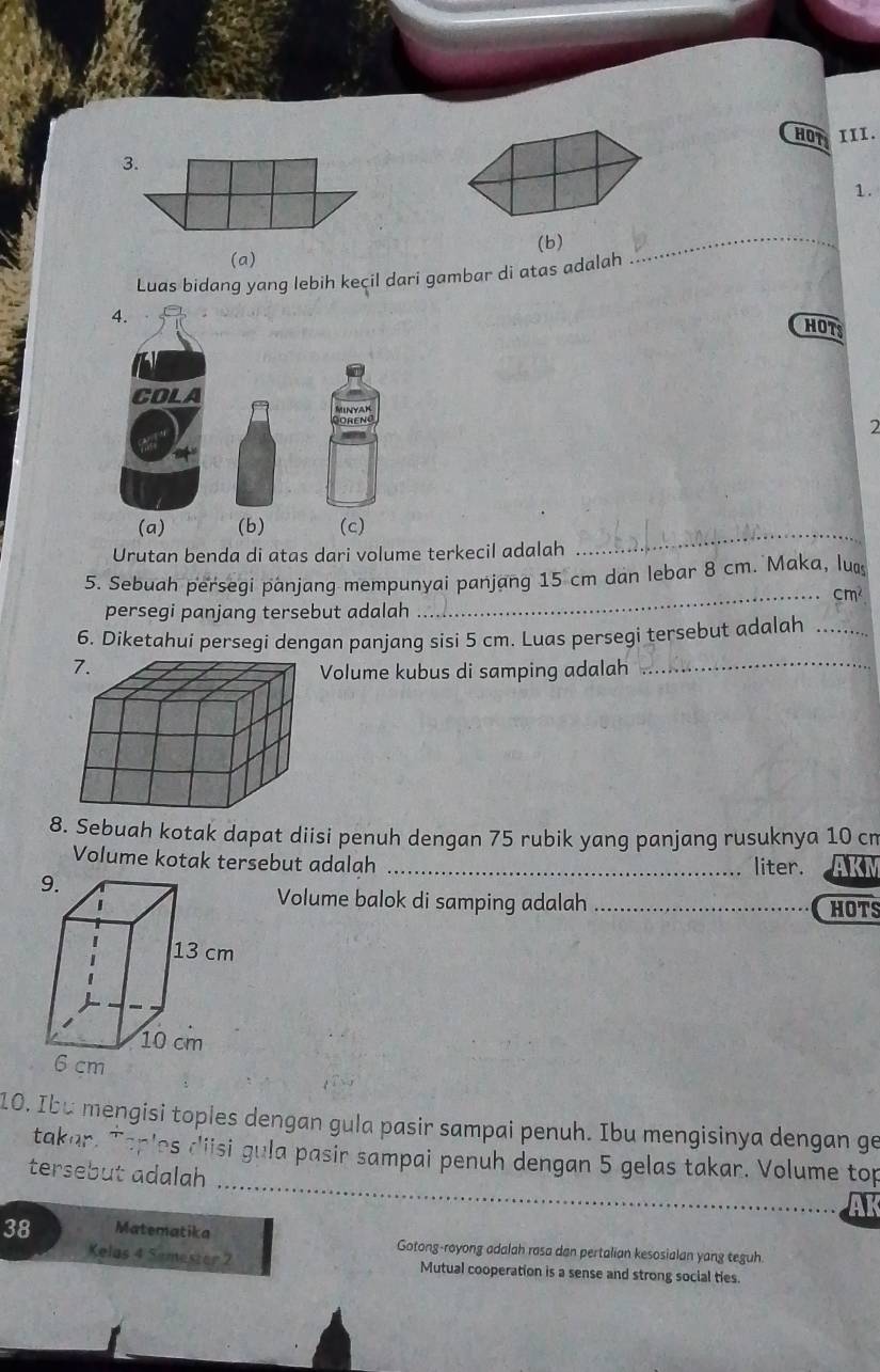 HOT III.
3.
1.
(a) (b)
Luas bidang yang lebih kecil dari gambar di atas adalah
_
4.
HOTS
COLA
2
(a) (b) (c)
Urutan benda di atas dari volume terkecil adalah
_
5. Sebuah perseqi panjang mempunyai panjang 15 cm dan lebar 8 cm. Maka, lu
_ cm
persegi panjang tersebut adalah
6. Diketahui persegi dengan panjang sisi 5 cm. Luas persegi tersebut adalah_
Volume kubus di samping adalah
_
8. Sebuah kotak dapat diisi penuh dengan 75 rubik yang panjang rusuknya 10 cn
Volume kotak tersebut adalah _liter. AKM
9.
Volume balok di samping adalah_
HOTS
13 cm
10 cm
6 cm
10. Ibu mengisi toples dengan gula pasir sampai penuh. Ibu mengisinya dengan ge
_
takar. Taples diisi gula pasir sampai penuh dengan 5 gelas takar. Volume top
tersebut adalah
38 Matematika Gotong-royong adalah rasa dan pertalian kesosialan yang teguh.
Kelas 4 Semester 2 Mutual cooperation is a sense and strong social ties.