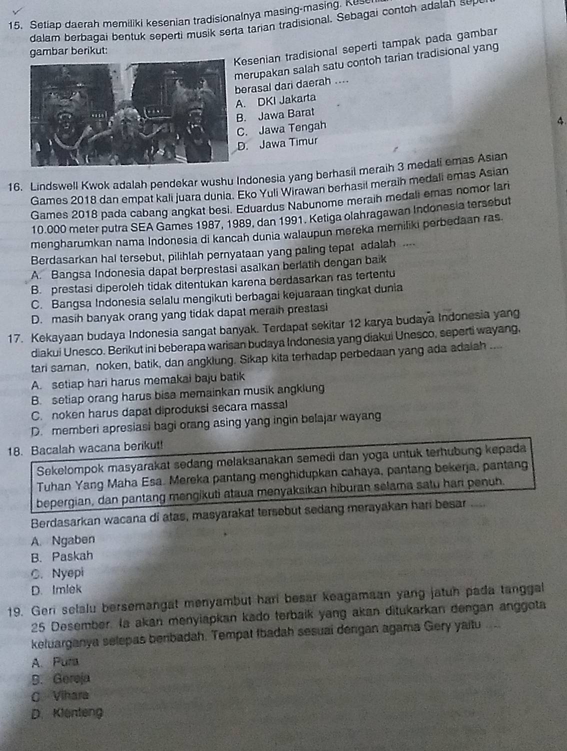 Setiap daerah memiliki kesenian tradisionalnya masing-masing. Kess
dalam berbagai bentuk seperti musik serta tarian tradisional. Sebagai contoh adalah sep
esenian tradisional seperti tampak pada gambar
gambar berikut:
erupakan salah satu contoh tarian tradisional yang
erasal dari daerah ....
. DKI Jakarta
. Jawa Barat
. Jawa Tengah
4.
. Jawa Timur
16. Lindswell Kwok adalah pendekar wushu Indonesia yang berhasil meraih 3 medali emas Asian
Games 2018 dan empat kali juara dunia. Eko Yuli Wirawan berhasil meraih medali emas Asian
Games 2018 pada cabang angkat besi. Eduardus Nabunome meraih medali emas nomor lari
10.000 meter putra SEA Games 1987, 1989, dan 1991. Ketiga olahragawan Indonesia tersebut
mengharumkan nama Indonesia di kancah dunia walaupun mereka merniliki perbedaan ras.
Berdasarkan hal tersebut, pilihlah pernyataan yang paling tepat adalah .
A. Bangsa Indonesia dapat berprestasi asalkan berlatih dengan baik
B. prestasi diperoleh tidak ditentukan karena berdasarkan ras tertentu
C. Bangsa Indonesia selalu mengikuti berbagai kejuaraan tingkat dunia
D. masih banyak orang yang tidak dapat meraih prestasi
17. Kekayaan budaya Indonesia sangat banyak. Terdapat sekitar 12 karya budaya Indonesia yang
diakui Unesco. Berikut ini beberapa warisan budaya Indonesia yang diakui Unesco, seperti wayang,
tari saman, noken, batik, dan angklung. Sikap kita terhadap perbedaan yang ada adalah ....
A. setiap hari harus memakai baju batik
B. setiap orang harus bisa memainkan musik angklung
C. noken harus dapat diproduksi secara massal
D. memberi apresiasi bagi orang asing yang ingin belajar wayang
18. Bacalah wacana berikut!
Sekelompok masyarakat sedang melaksanakan semedi dan yoga untuk terhubung kepada
Tuhan Yang Maha Esa. Mereka pantang menghidupkan cahaya, pantang bekerja, pantang
bepergian, dan pantang mengikuti ataua menyaksikan hiburan selama satu han penuh.
Berdasarkan wacana di atas, masyarakat tersebut sedang merayakan hari besar ....
A. Ngaben
B. Paskah
C. Nyepi
D. Imlek
19. Geri selalu bersemangat menyambut hari besar keagamaan yang jatuh pada tanggal
25 Desember. Ia akan menylapkan kado terbaik yang akan ditukarkan dengan anggota
keluarganya selepas benbadah. Tempat Ibadah sesuai dengan agama Gery yaitu
A. Pura
B. Gereja
C Vihara
D. Klenteng