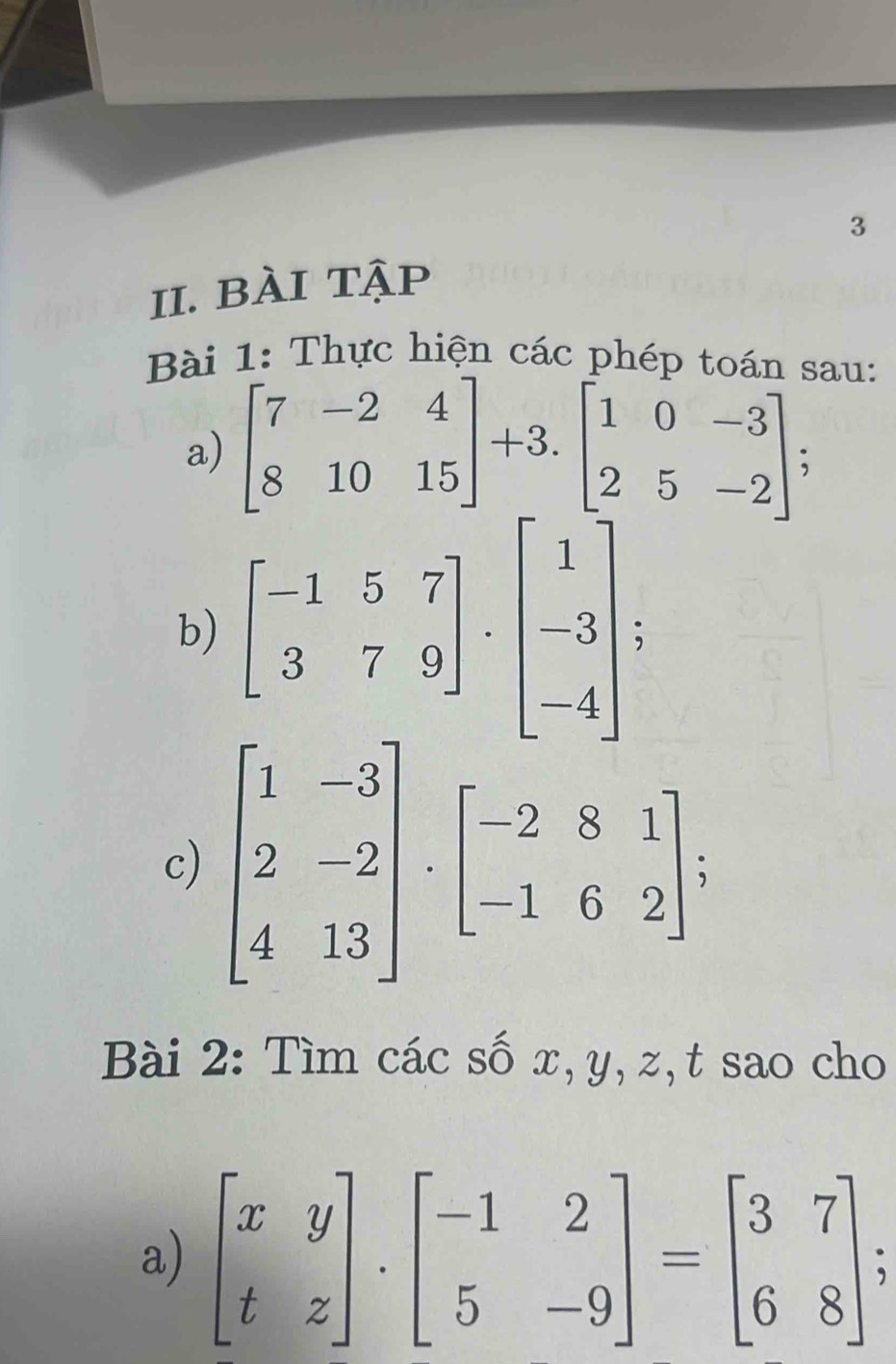 BÀi Tập 
Bài 1: Thực hiện các phép toán sau: 
a) beginbmatrix 7&-2&4 8&10&15endbmatrix +3.beginbmatrix 1&0&-3 2&5&-2endbmatrix. 
b) beginbmatrix -1&5&7 3&7&9endbmatrix · beginbmatrix 1 -3 -4endbmatrix; 
c) beginbmatrix 1&-3 2&-2 4&13endbmatrix · beginbmatrix -2&8&1 -1&6&2endbmatrix. 
Bài 2: Tìm các số x, y, z,t sao cho 
a) beginbmatrix x&y t&zendbmatrix .beginbmatrix -1&2 5&-9endbmatrix =beginbmatrix 3&7 6&8endbmatrix.