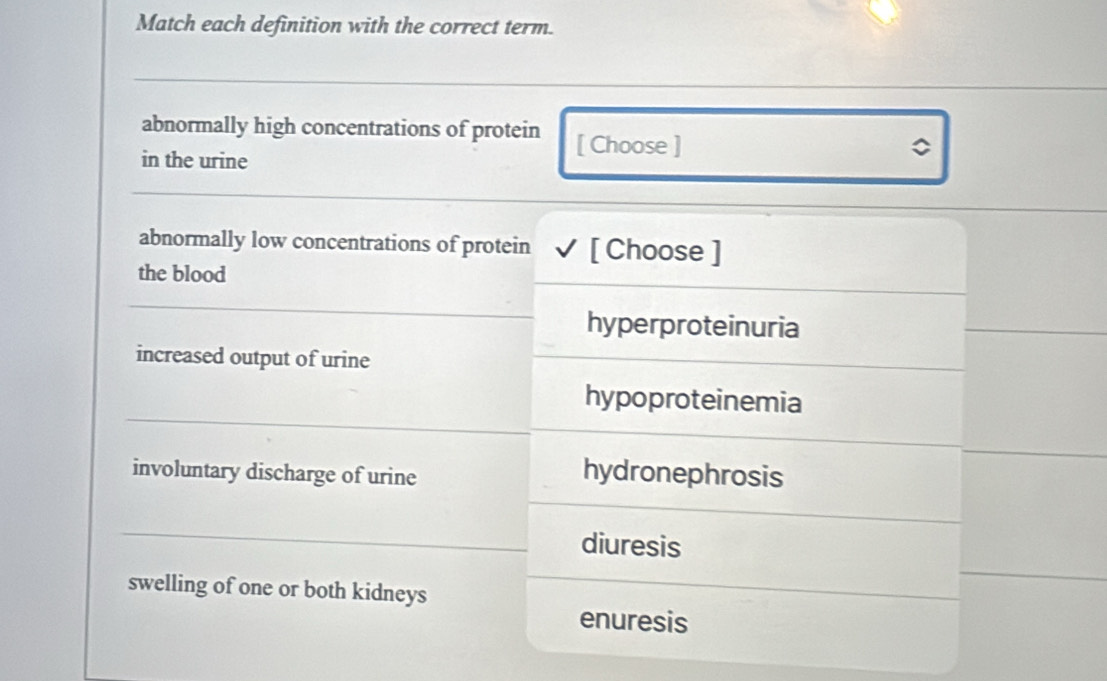 Match each definition with the correct term.
abnormally high concentrations of protein [ Choose ]
in the urine
abnormally low concentrations of protein [ Choose ]
the blood
hyperproteinuria
increased output of urine
hypoproteinemia
involuntary discharge of urine
hydronephrosis
diuresis
swelling of one or both kidneys
enuresis