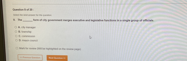 Select the best answer for the question.
8. The_ form of city government merges executive and legislative functions in a single group of officials.
A. city manager
B. township
C. commission
D. mayor-council
Mark for review (Will be highlighted on the review page)
<< Previous Question Next Question >>