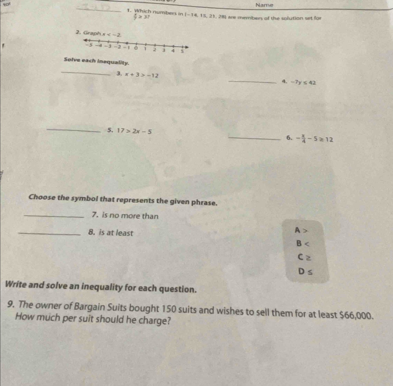 for Name
_
1. Which numbers in [-14,15,21,28] are members of the solution set for
 x/7 ≥ 3?
Solve each inequality.
_
3. x+3>-12
_4. -7y≤ 42
_
5. 17>2x-5 _6. - x/4 -5≥ 12
Choose the symbol that represents the given phrase.
_7. is no more than
_8. is at least
A
8
C≥
D≤
Write and solve an inequality for each question.
9. The owner of Bargain Suits bought 150 suits and wishes to sell them for at least $66,000.
How much per suit should he charge?