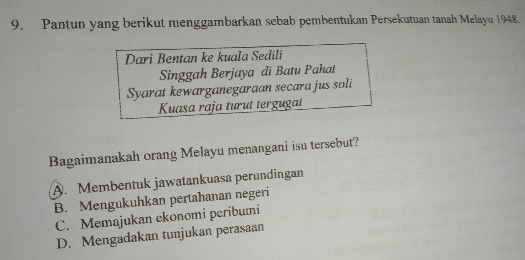 Pantun yang berikut menggambarkan sebab pembentukan Persekutuan tanah Melayu 1948.
Dari Bentan ke kuala Sedili
Singgah Berjaya di Batu Pahat
Syarat kewarganegaraan secara jus soli
Kuasa raja turut tergugat
Bagaimanakah orang Melayu menangani isu tersebut?
A. Membentuk jawatankuasa perundingan
B. Mengukuhkan pertahanan negeri
C. Memajukan ekonomi peribumi
D. Mengadakan tunjukan perasaan