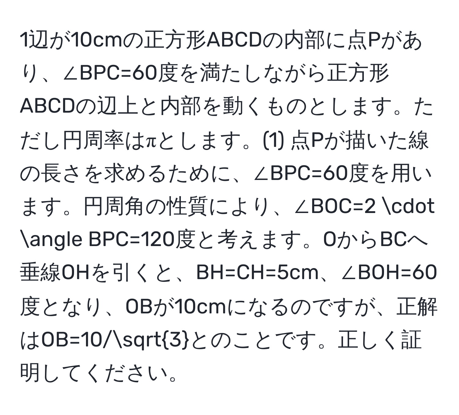 1辺が10cmの正方形ABCDの内部に点Pがあり、∠BPC=60度を満たしながら正方形ABCDの辺上と内部を動くものとします。ただし円周率はπとします。(1) 点Pが描いた線の長さを求めるために、∠BPC=60度を用います。円周角の性質により、∠BOC=2 · ∠ BPC=120度と考えます。OからBCへ垂線OHを引くと、BH=CH=5cm、∠BOH=60度となり、OBが10cmになるのですが、正解はOB=10/sqrt(3)とのことです。正しく証明してください。