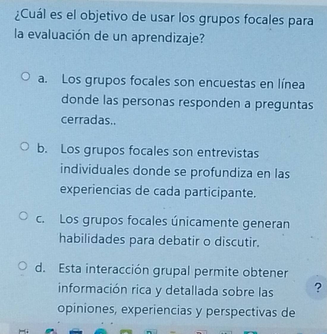 ¿Cuál es el objetivo de usar los grupos focales para
la evaluación de un aprendizaje?
a. Los grupos focales son encuestas en línea
donde las personas responden a preguntas
cerradas..
b. Los grupos focales son entrevistas
individuales donde se profundiza en las
experiencias de cada participante.
c. Los grupos focales únicamente generan
habilidades para debatir o discutir.
d. Esta interacción grupal permite obtener
información rica y detallada sobre las
?
opiniones, experiencias y perspectivas de