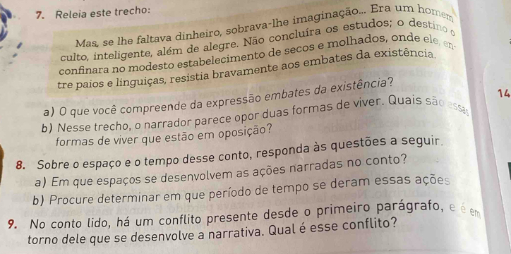 Releia este trecho: 
Mas, se lhe faltava dinheiro, sobrava-lhe imaginação... Era um homem 
culto, inteligente, além de alegre. Não concluíra os estudos; o destino o 
confinara no modesto estabelecimento de secos e molhados, onde ele, en 
tre paios e linguiças, resistia bravamente aos embates da existência 
14 
a) O que você compreende da expressão embates da existência? 
b) Nesse trecho, o narrador parece opor duas formas de viver. Quais são assas 
formas de viver que estão em oposição? 
8. Sobre o espaço e o tempo desse conto, responda às questões a seguir. 
a) Em que espaços se desenvolvem as ações narradas no conto? 
b) Procure determinar em que período de tempo se deram essas ações 
9. No conto lido, há um conflito presente desde o primeiro parágrafo, e é em 
torno dele que se desenvolve a narrativa. Qualé esse conflito?